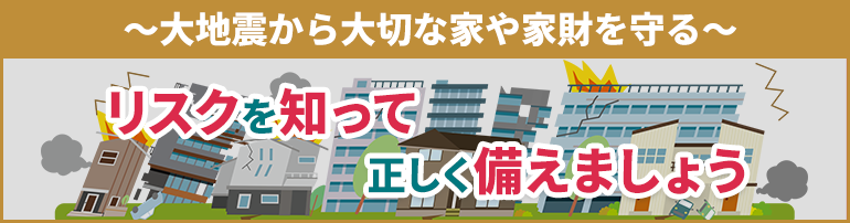 ～大地震から大切な家や家財を守る～ リスクを知って正しく備えましょう