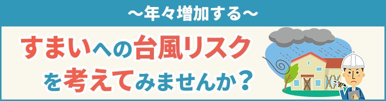 年々増加する、すまいへの台風リスクを考えてみませんか？