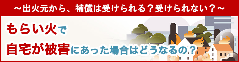 ～出火元から、補償は受けられる？受けられない？～ もらい火で自宅が被害にあった場合はどうなるの？