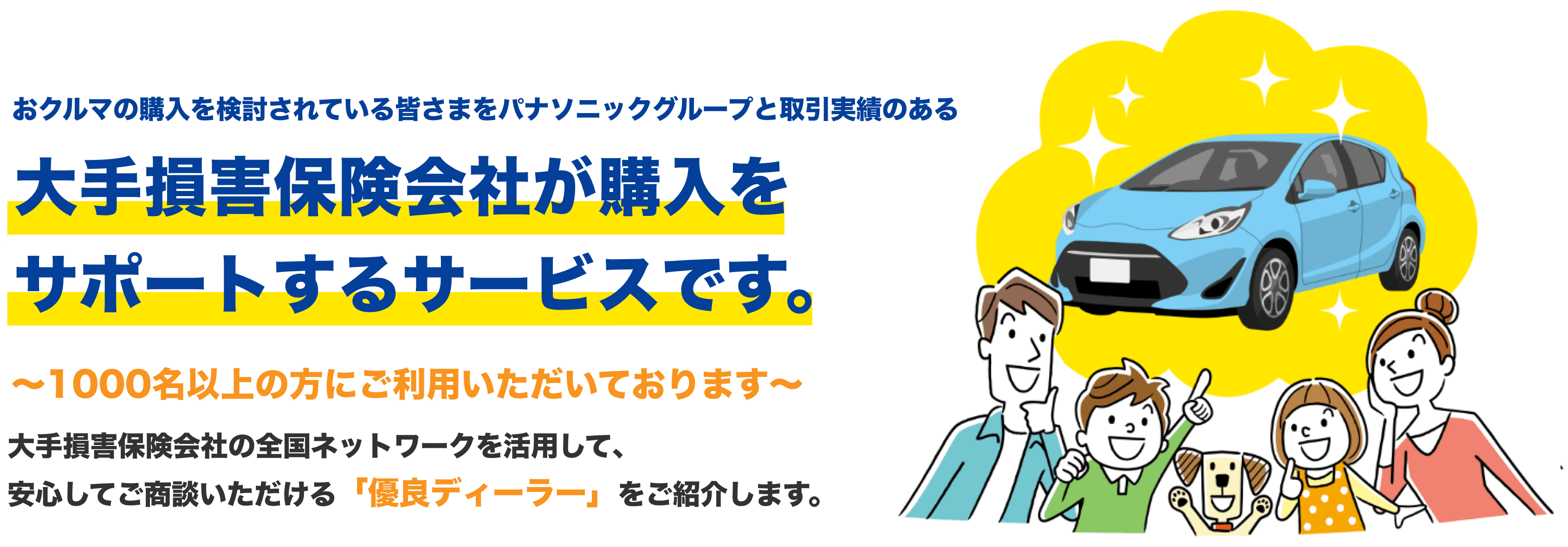 おクルマの購入を検討されている皆さまをパナソニックグループと取引実績のある 大手損害保険会社が購入をサポートするサービスです。 ～1000名以上の方にご利用いただいております～大手損害保険会社の全国ネットワークを活用して、安心してご商談いただける「優良ディーラー」をご紹介します。