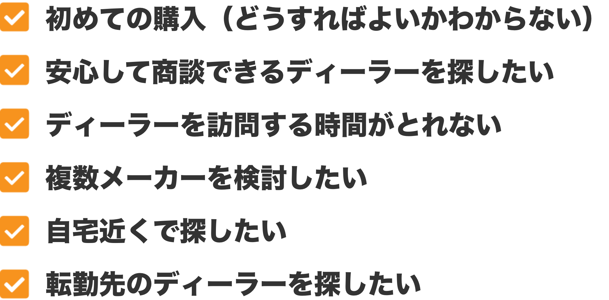 初めての購入（どうすればよいかわからない）、安心して商談できるディーラーを探したい、ディーラーを訪問する時間がとれない、複数メーカーを検討したい、自宅近くで探したい、転勤先のディーラーを探したい