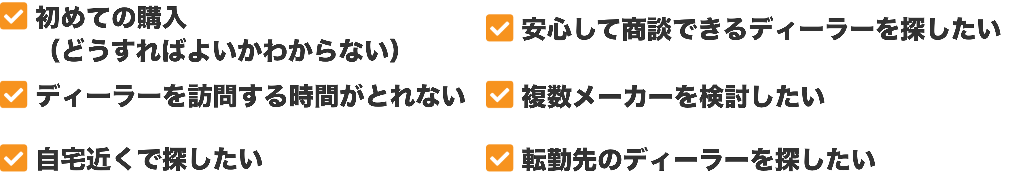 初めての購入（どうすればよいかわからない）、安心して商談できるディーラーを探したい、ディーラーを訪問する時間がとれない、複数メーカーを検討したい、自宅近くで探したい、転勤先のディーラーを探したい