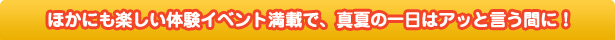 ほかにも楽しい体験イベント満載で、真夏の一日はアッと言う間に！