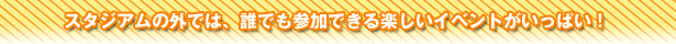 スタジアムの外では、誰でも参加できる楽しいイベントがいっぱい！